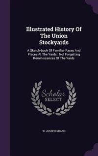 Illustrated History Of The Union Stockyards: A Sketch-book Of Familiar Faces And Places At The Yards : Not Forgetting Reminiscences Of The Yards