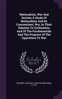 Nationalism, War And Society; A Study Of Nationalism And Its Concomitant, War, In Their Relation To Civilization; And Of The Fundamentals And The Progress Of The Opposition To War