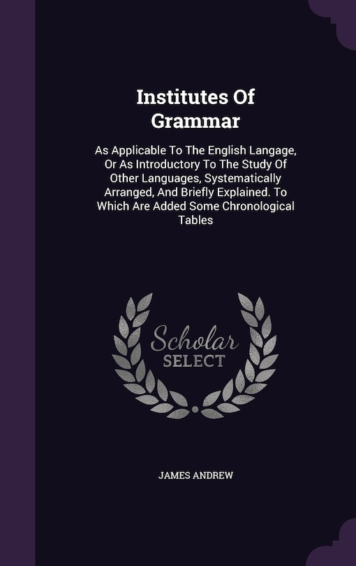 Institutes Of Grammar: As Applicable To The English Langage, Or As Introductory To The Study Of Other Languages, Systematically Arranged, And Briefly Explained. To Which Are Added Some Chronological Tables