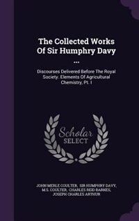 The Collected Works Of Sir Humphry Davy ...: Discourses Delivered Before The Royal Society. Elements Of Agricultural Chemistry, Pt. I