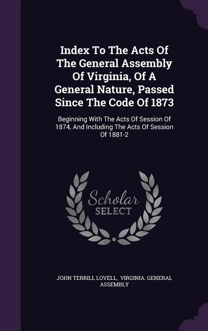 Index To The Acts Of The General Assembly Of Virginia, Of A General Nature, Passed Since The Code Of 1873: Beginning With The Acts Of Session Of 1874, And Including The Acts Of Session Of 1881-2