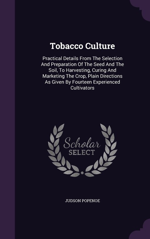 Tobacco Culture: Practical Details From The Selection And Preparation Of The Seed And The Soil, To Harvesting, Curing And Marketing The Crop, Plain Directions As Given By Fourteen Experienced Cultivators