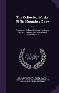 The Collected Works Of Sir Humphry Davy ...: Discourses Delivered Before The Royal Society. Elements Of Agricultural Chemistry, Pt. I