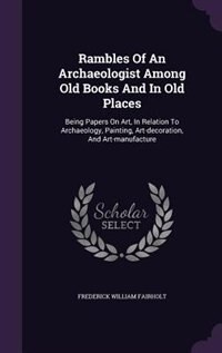 Rambles Of An Archaeologist Among Old Books And In Old Places: Being Papers On Art, In Relation To Archaeology, Painting, Art-decoration, And Art-manufacture