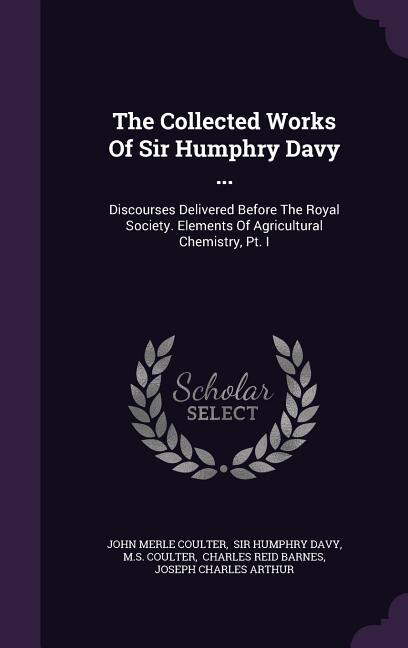 The Collected Works Of Sir Humphry Davy ...: Discourses Delivered Before The Royal Society. Elements Of Agricultural Chemistry, Pt. I