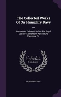 The Collected Works Of Sir Humphry Davy ...: Discourses Delivered Before The Royal Society. Elements Of Agricultural Chemistry, Pt. I