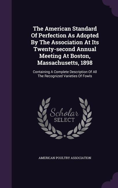 The American Standard Of Perfection As Adopted By The Association At Its Twenty-second Annual Meeting At Boston, Massachusetts, 1898: Containing A Complete Description Of All The Recognized Varieties Of Fowls