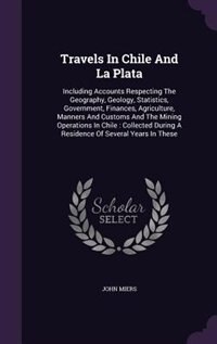 Travels In Chile And La Plata: Including Accounts Respecting The Geography, Geology, Statistics, Government, Finances, Agriculture