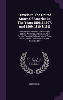 Travels In The United States Of America In The Years 1806 & 1807, And 1809, 1810 & 1811: Including An Account Of Passages Betwixt Amserica And Britain, And Travels Through Various Parts Of Great Britain, Ireland And Upper Canada: Illustrated By