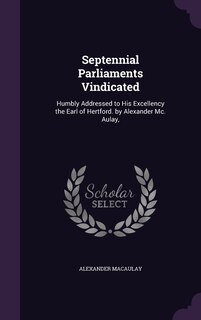 Septennial Parliaments Vindicated: Humbly Addressed to His Excellency the Earl of Hertford. by Alexander Mc. Aulay,