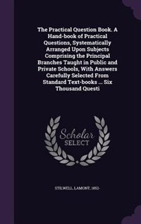 The Practical Question Book. A Hand-book of Practical Questions, Systematically Arranged Upon Subjects Comprising the Principal Branches Taught in Public and Private Schools, With Answers Carefully Selected From Standard Text-books ... Six Thousand Questi