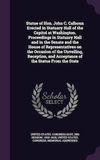 Statue of Hon. John C. Calhoun Erected in Statuary Hall of the Capitol at Washington. Proceedings in Statuary Hall and in the Senate and the House of Representatives on the Occasion of the Unveiling, Reception, and Acceptance of the Statue From the State