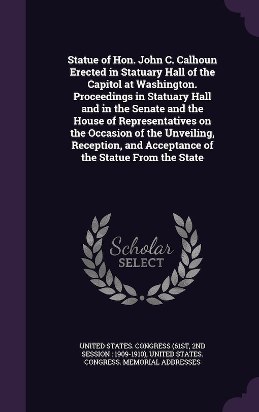 Statue of Hon. John C. Calhoun Erected in Statuary Hall of the Capitol at Washington. Proceedings in Statuary Hall and in the Senate and the House of Representatives on the Occasion of the Unveiling, Reception, and Acceptance of the Statue From the State