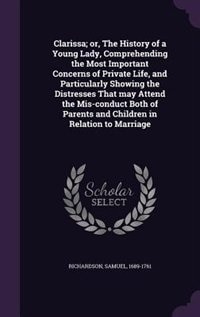 Clarissa; or, The History of a Young Lady, Comprehending the Most Important Concerns of Private Life, and Particularly Showing the Distresses That may Attend the Mis-conduct Both of Parents and Children in Relation to Marriage