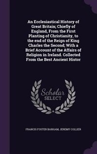 An Ecclesiastical History of Great Britain; Chiefly of England, From the First Planting of Christianity, to the end of the Reign of King Charles the Second; With a Brief Account of the Affairs of Religion in Ireland. Collected From the Best Ancient Histor