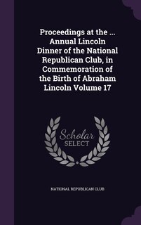 Front cover_Proceedings at the ... Annual Lincoln Dinner of the National Republican Club, in Commemoration of the Birth of Abraham Lincoln Volume 17
