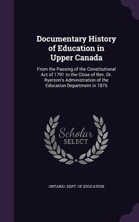 Documentary History of Education in Upper Canada: From the Passing of the Constitutional Act of 1791 to the Close of Rev. Dr. Ryerson's Administration of the Education Department in 1876
