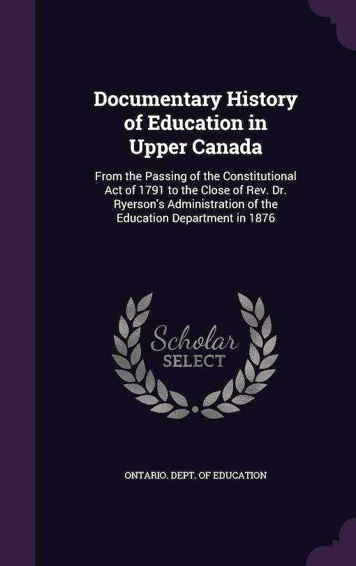 Documentary History of Education in Upper Canada: From the Passing of the Constitutional Act of 1791 to the Close of Rev. Dr. Ryerson's Administration of the Education Department in 1876