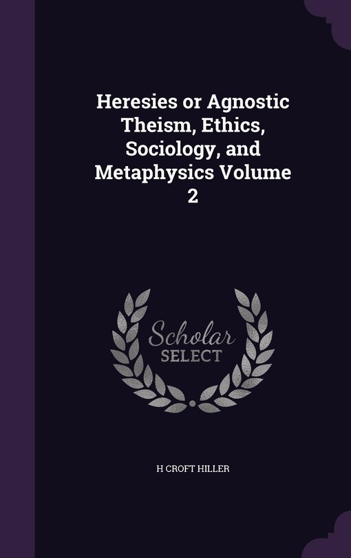 Front cover_Heresies or Agnostic Theism, Ethics, Sociology, and Metaphysics Volume 2