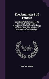 The American Bird Fancier: Considered With Reference to the Breeding, Rearing, Feeding, Management and Peculiarities of Cage and House Birds, With Remarks on Their Diseases and Remedies ...