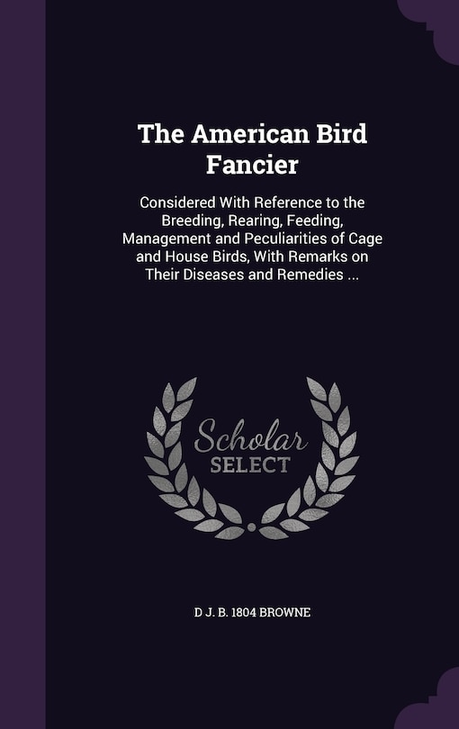 The American Bird Fancier: Considered With Reference to the Breeding, Rearing, Feeding, Management and Peculiarities of Cage and House Birds, With Remarks on Their Diseases and Remedies ...