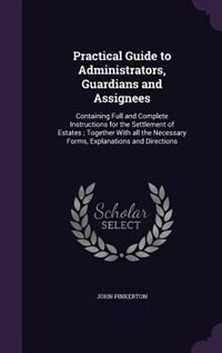 Practical Guide to Administrators, Guardians and Assignees: Containing Full and Complete Instructions for the Settlement of Estates ; Together With all the Nec