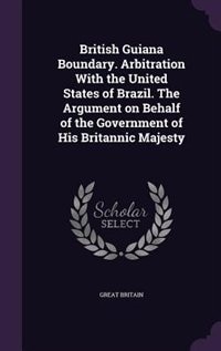 British Guiana Boundary. Arbitration With the United States of Brazil. The Argument on Behalf of the Government of His Britannic Majesty