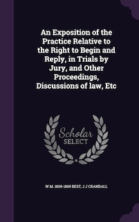 Front cover_An Exposition of the Practice Relative to the Right to Begin and Reply, in Trials by Jury, and Other Proceedings, Discussions of law, Etc