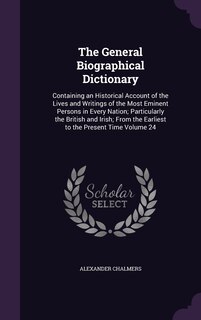 The General Biographical Dictionary: Containing an Historical Account of the Lives and Writings of the Most Eminent Persons in Every Nation; Particularly the British and Irish; From the Earliest to the Present Time Volume 24