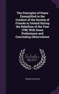 The Principles of Peace Exemplified in the Conduct of the Society of Friends in Ireland During the Rebellion of the Year 1798; With Some Preliminary and Concluding Observations
