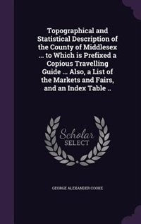 Topographical and Statistical Description of the County of Middlesex ... to Which is Prefixed a Copious Travelling Guide ... Also, a List of the Markets and Fairs, and an Index Table ..