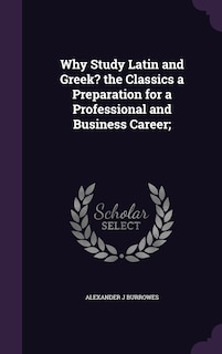 Front cover_Why Study Latin and Greek? the Classics a Preparation for a Professional and Business Career;