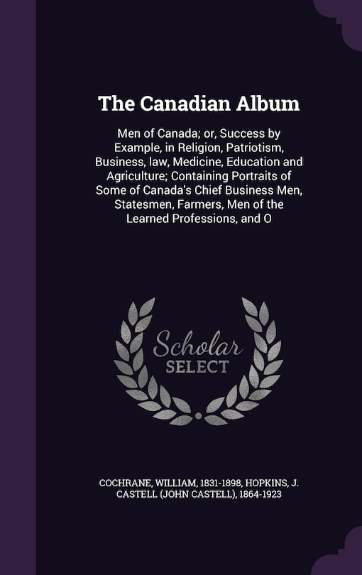 The Canadian Album: Men of Canada; or, Success by Example, in Religion, Patriotism, Business, law, Medicine, Education and Agriculture; Containing Portraits of Some of Canada's Chief Business Men, Statesmen, Farmers, Men of the Learned Professions, and O