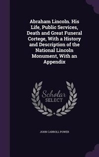 Abraham Lincoln. His Life, Public Services, Death and Great Funeral Cortege, With a History and Description of the National Lincoln Monument, With an Appendix