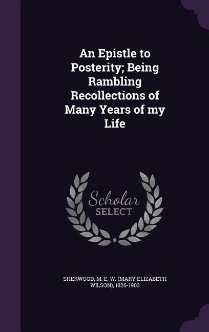 An Epistle to Posterity; Being Rambling Recollections of Many Years of my Life