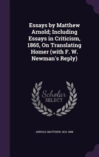 Essays by Matthew Arnold; Including Essays in Criticism, 1865, On Translating Homer (with F. W. Newman's Reply)