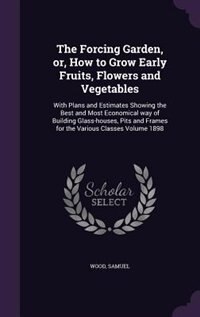 The Forcing Garden, or, How to Grow Early Fruits, Flowers and Vegetables: With Plans and Estimates Showing the Best and Most Economical way of Building Glass-houses, Pits an