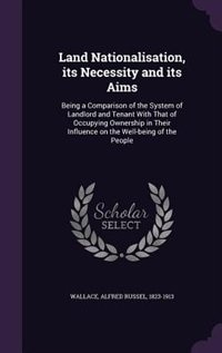 Land Nationalisation, its Necessity and its Aims: Being a Comparison of the System of Landlord and Tenant With That of Occupying Ownership in Their I