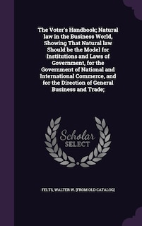 The Voter's Handbook; Natural law in the Business World, Showing That Natural law Should be the Model for Institutions and Laws of Government, for the Government of National and International Commerce, and for the Direction of General Business and Trade;