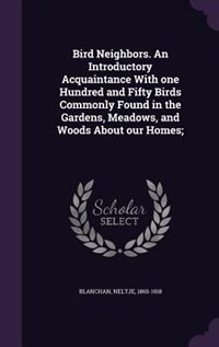 Bird Neighbors. An Introductory Acquaintance With one Hundred and Fifty Birds Commonly Found in the Gardens, Meadows, and Woods About our Homes;