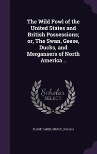 The Wild Fowl of the United States and British Possessions; or, The Swan, Geese, Ducks, and Mergansers of North America ..