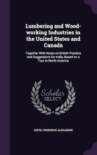 Lumbering and Wood-working Industries in the United States and Canada: Together With Notes on British Practice and Suggestions for India, Based on a Tour in North America