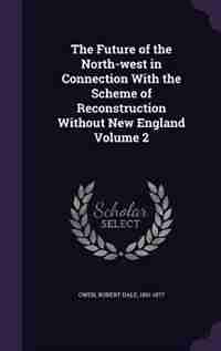 The Future of the North-west in Connection With the Scheme of Reconstruction Without New England Volume 2 by Robert Dale 1801-1877 Owen