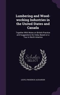 Lumbering and Wood-working Industries in the United States and Canada: Together With Notes on British Practice and Suggestions for India, Based on a Tour in North America