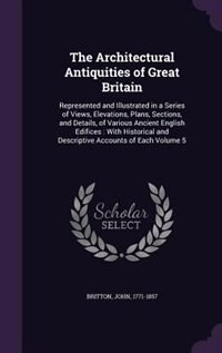 The Architectural Antiquities of Great Britain: Represented and Illustrated in a Series of Views, Elevations, Plans, Sections, and Details, of Vari