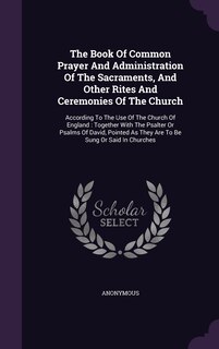 The Book Of Common Prayer And Administration Of The Sacraments, And Other Rites And Ceremonies Of The Church: According To The Use Of The Church Of England: Together With The Psalter Or Psalms Of David, Pointed As They Are To Be Sung Or Said In Churches