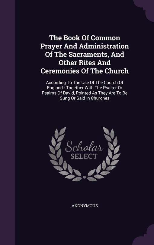 The Book Of Common Prayer And Administration Of The Sacraments, And Other Rites And Ceremonies Of The Church: According To The Use Of The Church Of England: Together With The Psalter Or Psalms Of David, Pointed As They Are To Be Sung Or Said In Churches