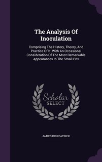 The Analysis Of Inoculation: Comprising The History, Theory, And Practice Of It: With An Occasional Consideration Of The Most Remarkable Appearances In The Small Pox