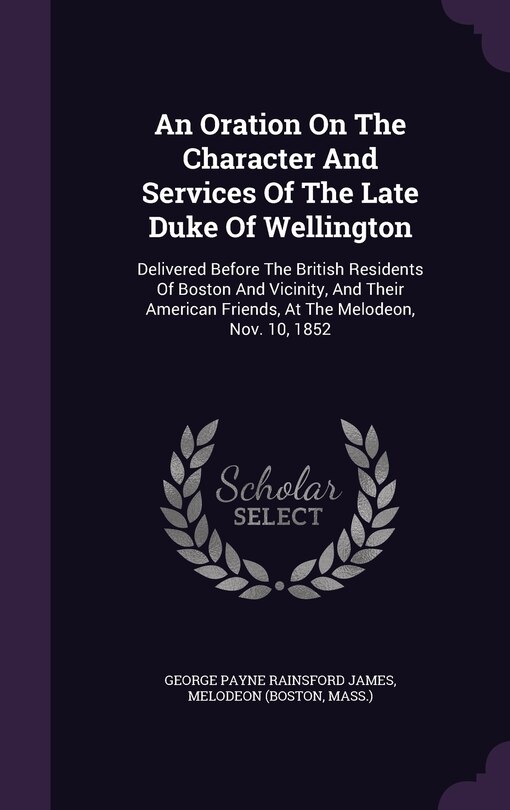 An Oration On The Character And Services Of The Late Duke Of Wellington: Delivered Before The British Residents Of Boston And Vicinity, And Their American Friends, At The Melodeon, Nov. 10, 1852