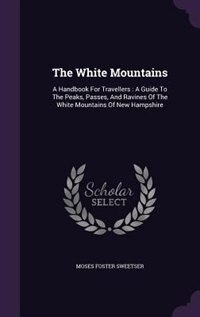 The White Mountains: A Handbook For Travellers : A Guide To The Peaks, Passes, And Ravines Of The White Mountains Of New